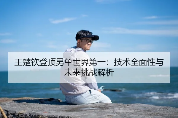 王楚钦登顶男单世界第一：技术全面性与未来挑战解析